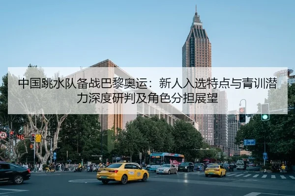 中国跳水队备战巴黎奥运：新人入选特点与青训潜力深度研判及角色分担展望 | leyu